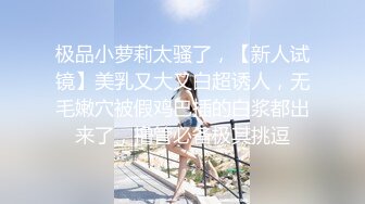 极品小萝莉太骚了，【新人试镜】美乳又大又白超诱人，无毛嫩穴被假鸡巴插的白浆都出来了，撸管必备极其挑逗