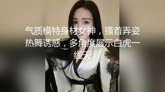 气质模特身材女神，搔首弄姿热舞诱惑，多角度展示白虎一线天