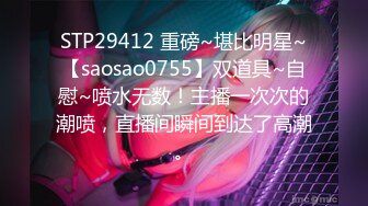 STP29412 重磅~堪比明星~【saosao0755】双道具~自慰~喷水无数！主播一次次的潮喷，直播间瞬间到达了高潮。