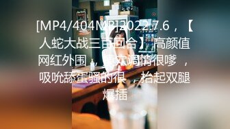 [MP4/404MB]2022.7.6，【人蛇大战三百回合】 高颜值网红外围 ，摸穴调情很嗲 ，吸吮舔蛋骚的很 ，抬起双腿爆插