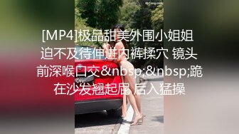 [MP4]极品甜美外围小姐姐 迫不及待伸进内裤揉穴 镜头前深喉口交&nbsp;&nbsp;跪在沙发翘起屁 后入猛操