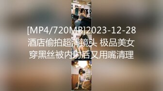 [MP4/720MB]2023-12-28酒店偷拍超清镜头 极品美女穿黑丝被内射后又用嘴清理