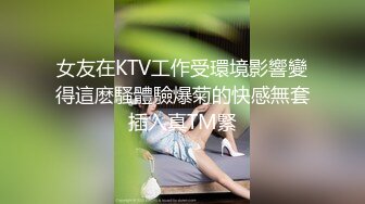 女友在KTV工作受環境影響變得這麽騷體驗爆菊的快感無套插入真TM緊