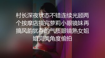 村长深夜状态不错连续光顾两个按摩店搞完萝莉小眼镜妹再搞风韵犹存的气质眼镜熟女姐姐完美角度偷拍