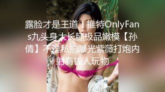 露脸才是王道！推特OnlyFans九头身大长腿极品嫩模【孙倩】不雅私拍曝光紫薇打炮内射有钱人玩物