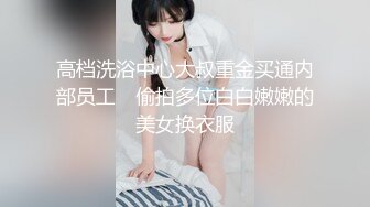 高档洗浴中心大叔重金买通内部员工　偷拍多位白白嫩嫩的美女换衣服