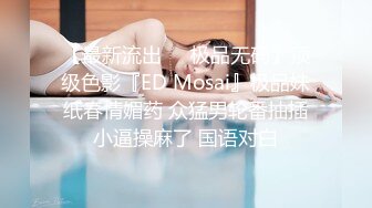 【最新流出❤️极品无码】顶级色影『ED Mosai』极品妹纸春情媚药 众猛男轮番抽插小逼操麻了 国语对白