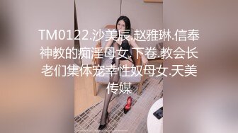 TM0122.沙美辰.赵雅琳.信奉神教的痴淫母女.下卷.教会长老们集体宠幸性奴母女.天美传媒