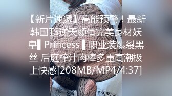 【新片速遞】高能预警！最新韩国TS逆天颜值完美身材妖皇▌Princess ▌职业装爆裂黑丝 后庭榨汁肉棒多重高潮极上快感[208MB/MP4/4:37]