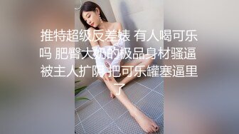 推特超级反差婊 有人喝可乐吗 肥臀大奶的极品身材骚逼 被主人扩阴 把可乐罐塞逼里了