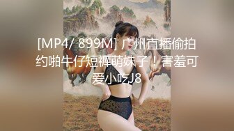 [MP4/ 899M] 广州直播偷拍约啪牛仔短裤萌妹子！害羞可爱小吃J8