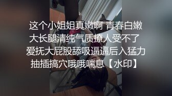 这个小姐姐真嫩啊 青春白嫩大长腿清纯气质撩人受不了 爱抚大屁股舔吸逼逼后入猛力抽插搞穴哦哦喘息【水印】