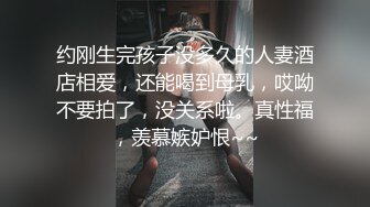 约刚生完孩子没多久的人妻酒店相爱，还能喝到母乳，哎呦不要拍了，没关系啦。真性福，羡慕嫉妒恨~~