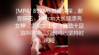 [MP4/ 893M] 三哥探探，新晋探花，170cm大长腿漂亮女神，主动女上位，骚劲十足，浪叫不断，只恨鸡巴坚持时间短