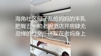 海角社区母子乱伦妈妈的丰乳肥臀五一和老妈酒店开房肆无忌惮的性交，还尿在老妈身上