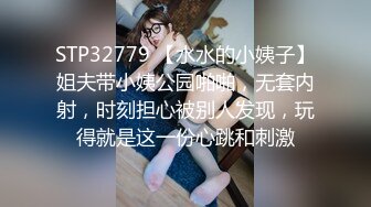 STP32779 【水水的小姨子】姐夫带小姨公园啪啪，无套内射，时刻担心被别人发现，玩得就是这一份心跳和刺激