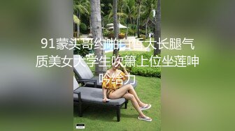 91蒙头哥约啪白皙大长腿气质美女大学生吹箫上位坐莲呻吟给力