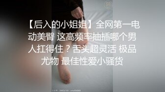 【后入的小姐姐】全网第一电动美臀 这高频率抽插哪个男人扛得住？舌头超灵活 极品尤物 最佳性爱小骚货