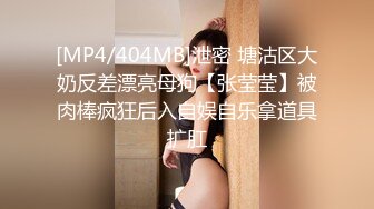 [MP4/404MB]泄密 塘沽区大奶反差漂亮母狗【张莹莹】被肉棒疯狂后入自娱自乐拿道具扩肛