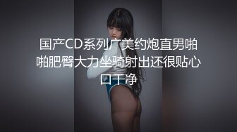 国产CD系列广美约炮直男啪啪肥臀大力坐骑射出还很贴心口干净