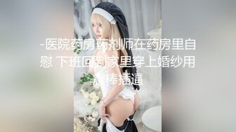 -医院药房药剂师在药房里自慰 下班回到家里穿上婚纱用震棒插逼