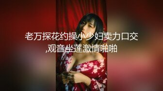 老万探花约操小少妇卖力口交,观音坐莲激情啪啪