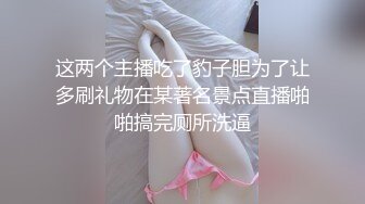 这两个主播吃了豹子胆为了让多刷礼物在某著名景点直播啪啪搞完厕所洗逼