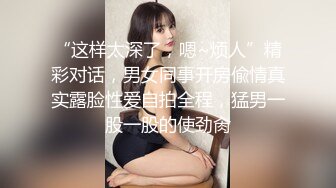 “这样太深了，嗯~烦人”精彩对话，男女同事开房偸情真实露脸性爱自拍全程，猛男一股一股的使劲肏