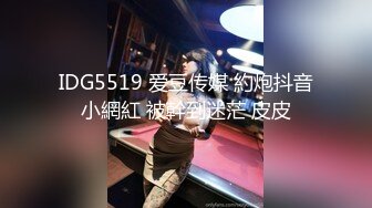 IDG5519 爱豆传媒 約炮抖音小網紅 被幹到迷茫 皮皮