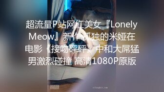 超流量P站网红美女『LonelyMeow』新作:孤独的米娅在电影《接吻砰砰》中和大屌猛男激烈碰撞 高清1080P原版