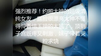 强烈推荐！约啪大神的超级清纯女友，露脸很漂亮大神不懂得怜香惜玉操的太猛了，顶到子宫既疼又刺激，妹子带着哭腔求饶