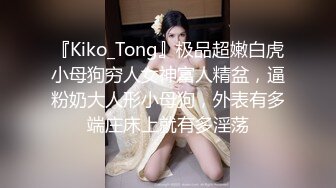 『Kiko_Tong』极品超嫩白虎小母狗穷人女神富人精盆，逼粉奶大人形小母狗，外表有多端庄床上就有多淫荡