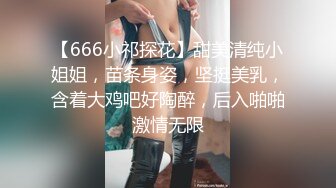 【666小祁探花】甜美清纯小姐姐，苗条身姿，坚挺美乳，含着大鸡吧好陶醉，后入啪啪激情无限