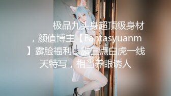 ⚫️⚫️极品九头身超顶级身材，颜值博主【Fantasyuanm】露脸福利，露三点白虎一线天特写，相当养眼诱人