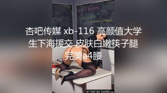 杏吧传媒 xb-116 高颜值大学生下海援交 皮肤白嫩筷子腿完美a4腰