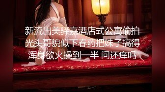 新流出美驿嘉酒店式公寓偷拍光头哥貌似下春药把妹子搞得浑身欲火操到一半 问还痒吗