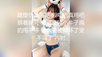 雌堕伪娘贴贴 假鸡吧真鸡吧换着操 小哥哥真猛小牛子操的甩不停 骚穴要被操坏了受不鸟了 内射