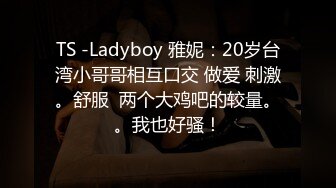 TS -Ladyboy 雅妮：20岁台湾小哥哥相互口交 做爱 刺激。舒服  两个大鸡吧的较量。。我也好骚！