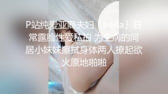 P站纯爱亚裔夫妇「bella」日常露脸性爱私拍 为生病的同居小妹妹擦拭身体两人撩起欲火原地啪啪