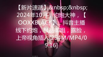 【新片速遞】&nbsp;&nbsp;2024年10月，约炮大神，【OOXXBLACK】，抖音主播线下约炮，极品御姐，露脸，上帝视角插入[254M/MP4/09:16]