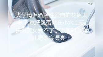 大学情侣酒店性爱自拍花招太多了,竟把跳蛋粘在小穴上玩,搞得美女受不了了嗷嗷叫！婴儿肥确实漂亮！