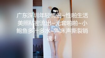 广东深圳年轻情侣~性啪生活美照私密流出~无套啪啪~小鲍鱼多汁多水~叫床声撕裂销魂！