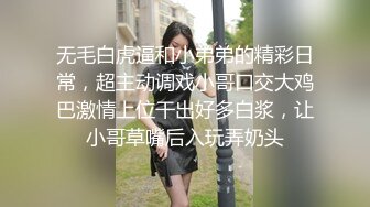 无毛白虎逼和小弟弟的精彩日常，超主动调戏小哥口交大鸡巴激情上位干出好多白浆，让小哥草嘴后入玩弄奶头