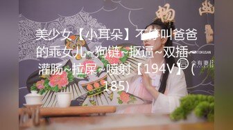 美少女【小耳朵】不停叫爸爸的乖女儿~狗链~抠逼~双插~灌肠~拉屎~喷射【194V】 (185)