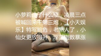 小萝莉造了什么孽，凌晨三点被喊回来干第三炮，【小天娱乐】特写鲍鱼，老熟人了，小仙女更放得开，淫荡指数暴涨