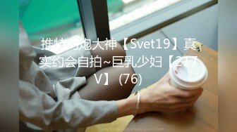 推特约炮大神【Svet19】真实约会自拍~巨乳少妇【217V】 (76)