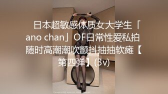 ✨日本超敏感体质女大学生「ano chan」OF日常性爱私拍 随时高潮潮吹颤抖抽抽软瘫【第四弹】(3v)