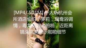 [MP4/ 501M] 千人斩杭州会所酒店偷拍小萝莉，鸳鸯浴调情，毒龙交后入啪啪，近距离镜头完美展示啪啪细节