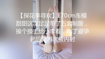 【探花李寻欢】170cm车模甜甜这次足足带了五套制服，挨个换上给小李看，吃了避孕药后又再次被内射