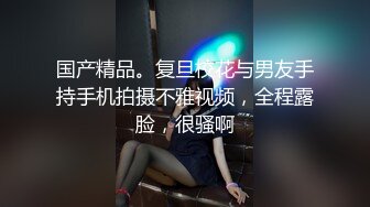 国产精品。复旦校花与男友手持手机拍摄不雅视频，全程露脸，很骚啊